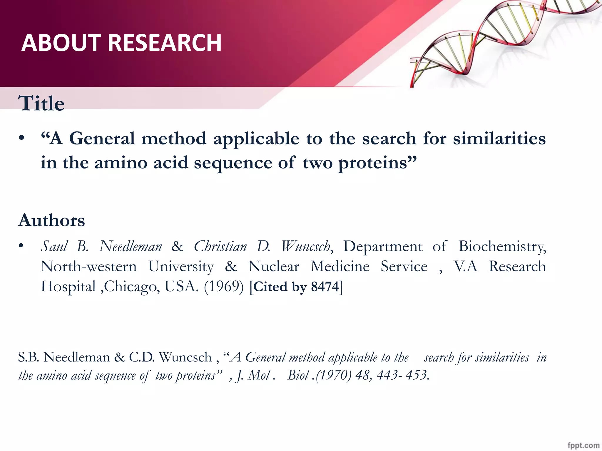 ABOUT RESEARCH
Title
• “A General method applicable to the search for similarities
in the amino acid sequence of two proteins”
Authors
• Saul B. Needleman & Christian D. Wuncsch, Department of Biochemistry,
North-western University & Nuclear Medicine Service , V.A Research
Hospital ,Chicago, USA. (1969) [Cited by 8474]
S.B. Needleman & C.D. Wuncsch , “A General method applicable to the search for similarities in
the amino acid sequence of two proteins” , J. Mol . Biol .(1970) 48, 443- 453.
 