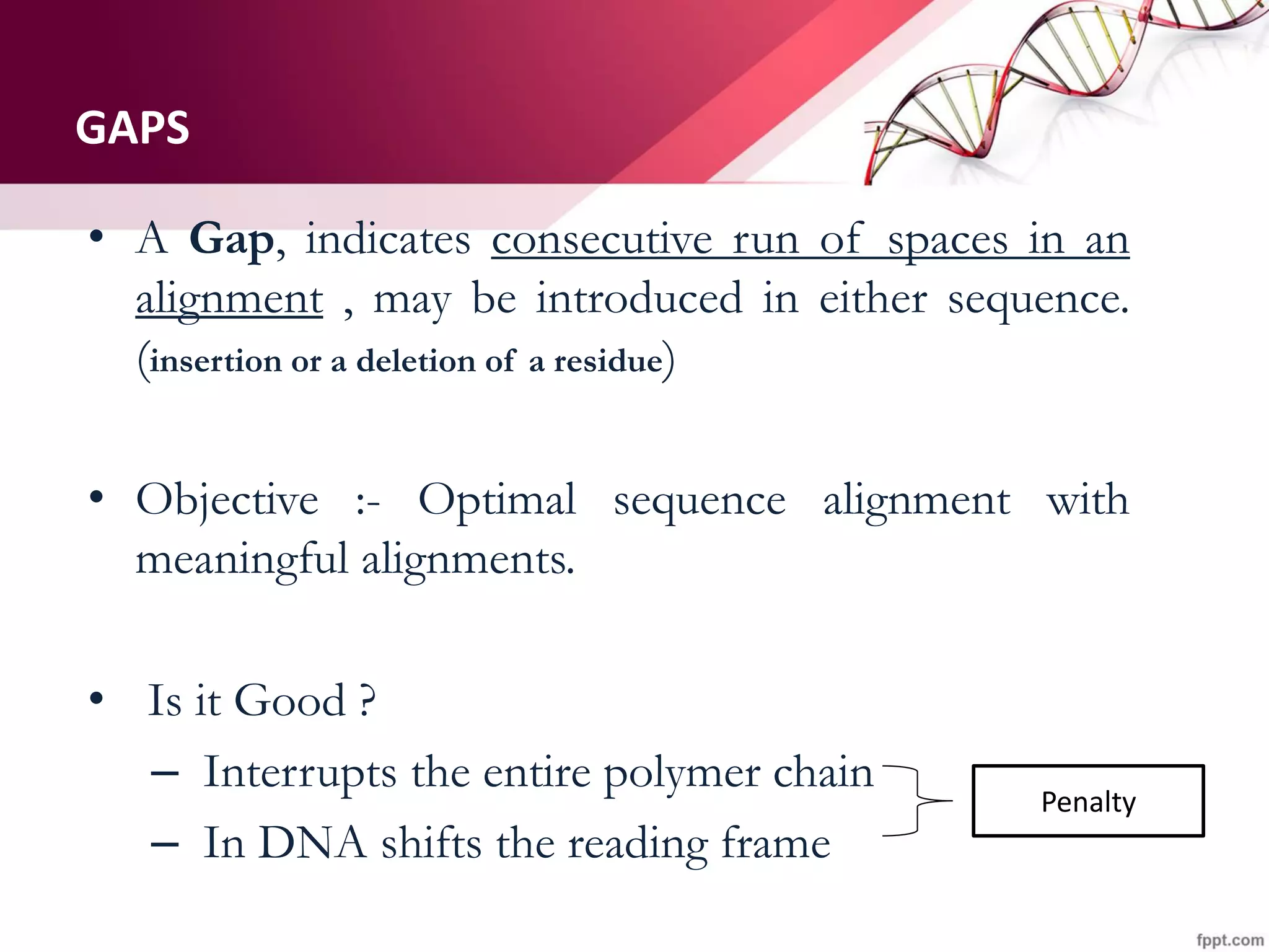 GAPS
• A Gap, indicates consecutive run of spaces in an
alignment , may be introduced in either sequence.
(insertion or a deletion of a residue)
• Objective :- Optimal sequence alignment with
meaningful alignments.
• Is it Good ?
– Interrupts the entire polymer chain
– In DNA shifts the reading frame
Penalty
 