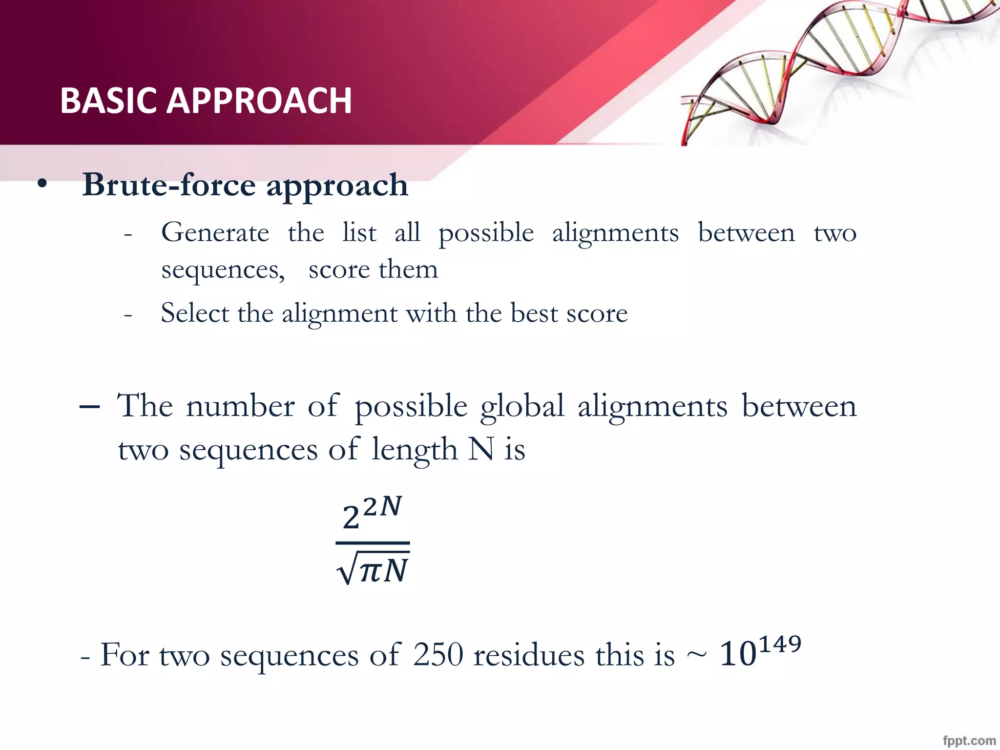 BASIC APPROACH
• Brute-force approach
- Generate the list all possible alignments between two
sequences, score them
- Select the alignment with the best score
– The number of possible global alignments between
two sequences of length N is
22𝑁
𝜋𝑁
- For two sequences of 250 residues this is ~ 10149
 