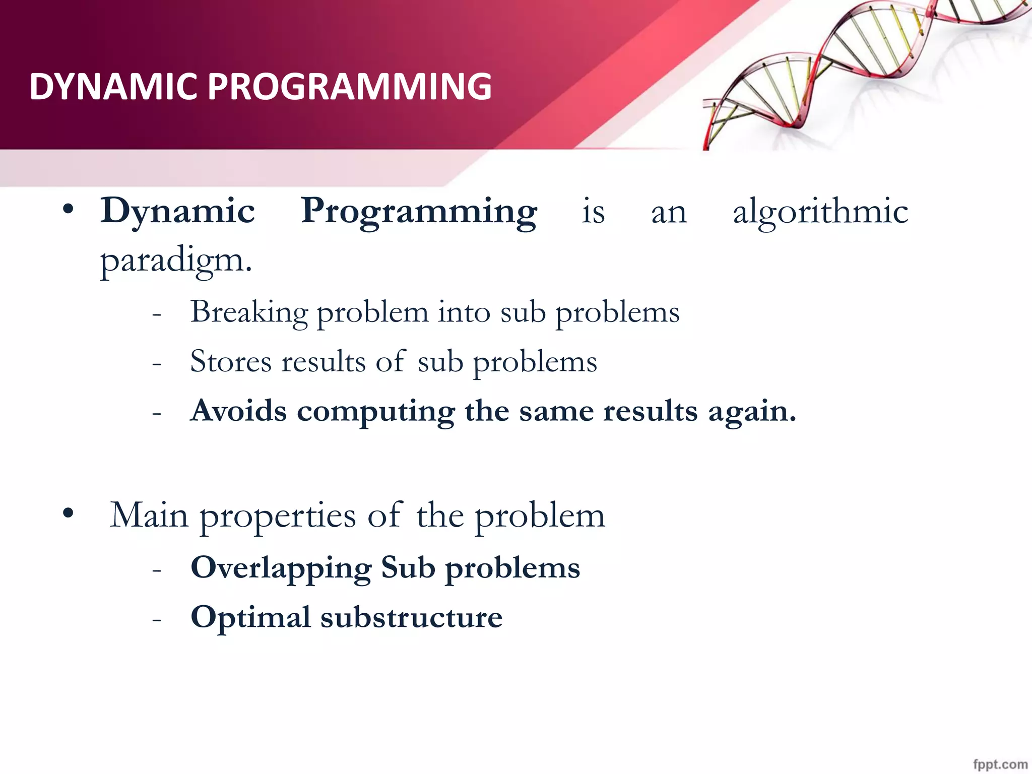 DYNAMIC PROGRAMMING
• Dynamic Programming is an algorithmic
paradigm.
- Breaking problem into sub problems
- Stores results of sub problems
- Avoids computing the same results again.
• Main properties of the problem
- Overlapping Sub problems
- Optimal substructure
 