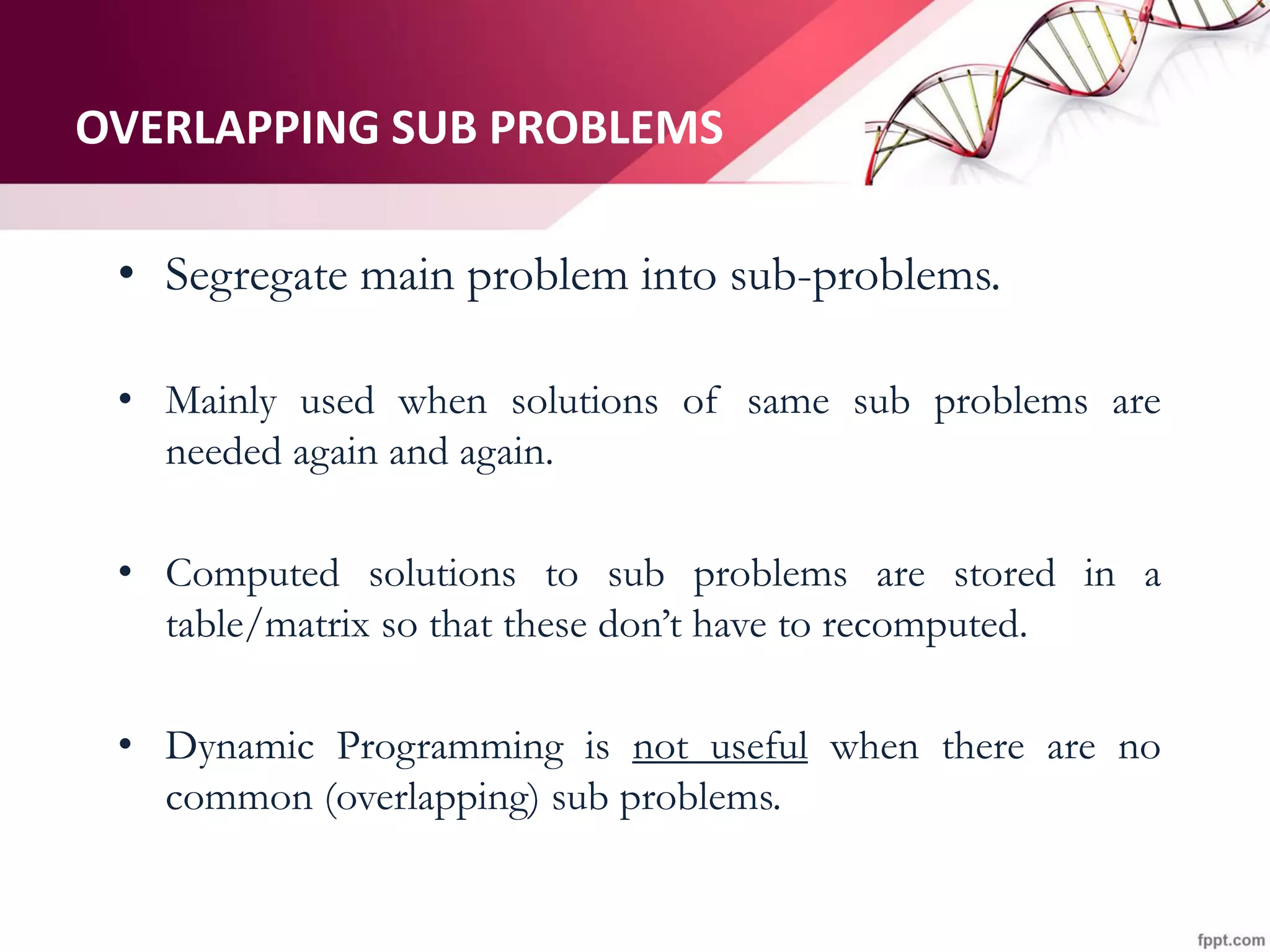 OVERLAPPING SUB PROBLEMS
• Segregate main problem into sub-problems.
• Mainly used when solutions of same sub problems are
needed again and again.
• Computed solutions to sub problems are stored in a
table/matrix so that these don’t have to recomputed.
• Dynamic Programming is not useful when there are no
common (overlapping) sub problems.
 