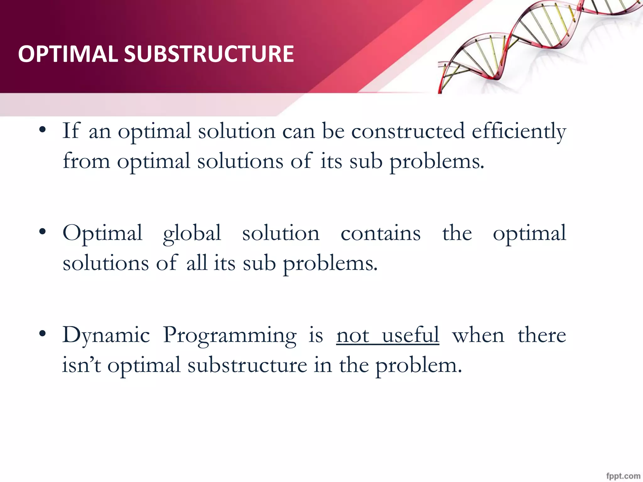 OPTIMAL SUBSTRUCTURE
• If an optimal solution can be constructed efficiently
from optimal solutions of its sub problems.
• Optimal global solution contains the optimal
solutions of all its sub problems.
• Dynamic Programming is not useful when there
isn’t optimal substructure in the problem.
 
