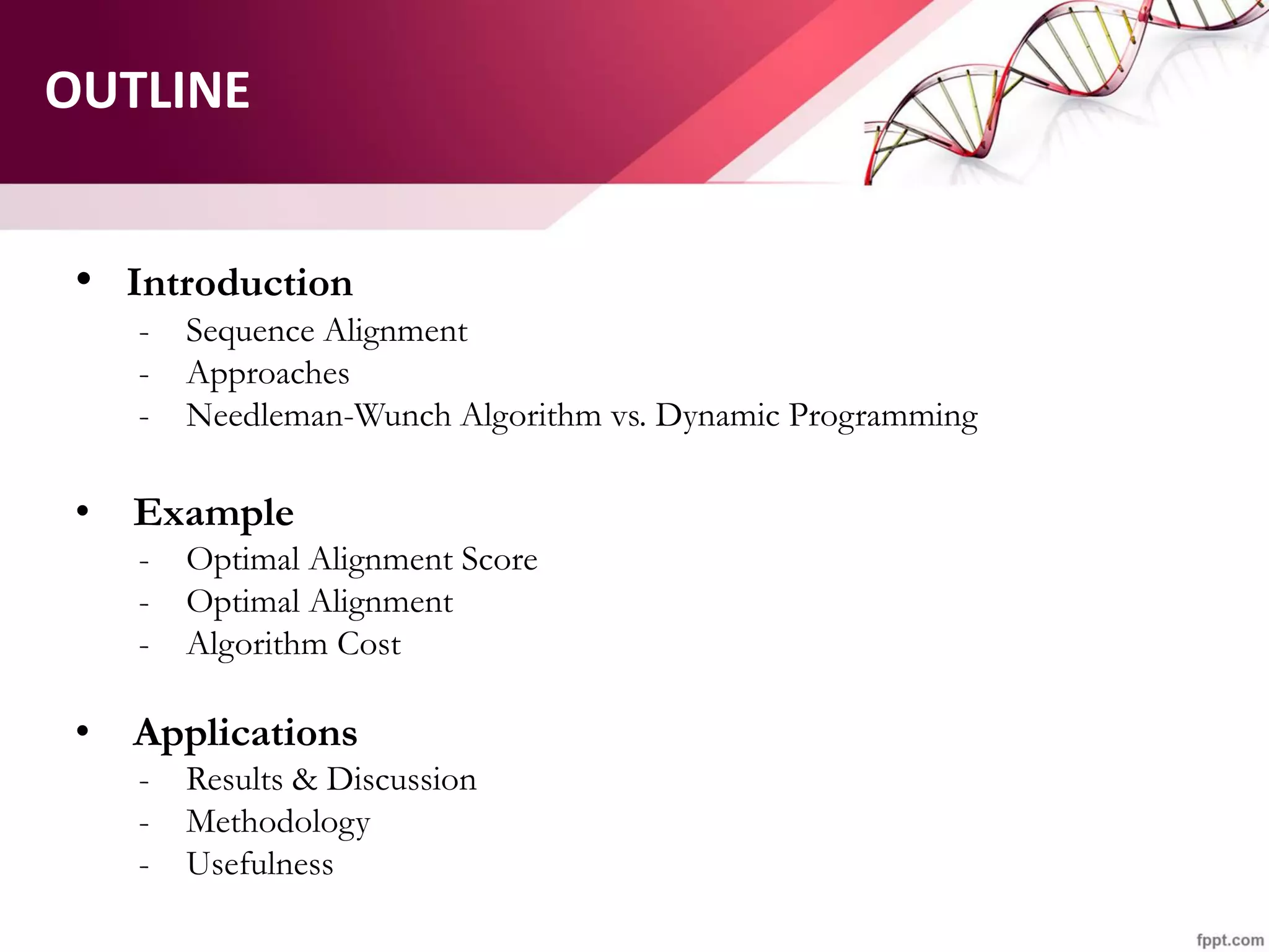 OUTLINE
• Introduction
- Sequence Alignment
- Approaches
- Needleman-Wunch Algorithm vs. Dynamic Programming
• Example
- Optimal Alignment Score
- Optimal Alignment
- Algorithm Cost
• Applications
- Results & Discussion
- Methodology
- Usefulness
 