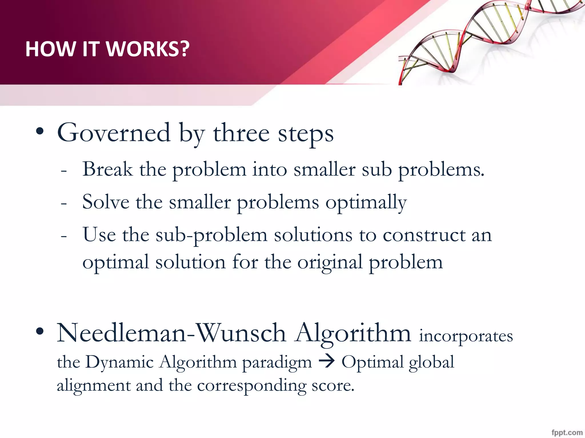 HOW IT WORKS?
• Governed by three steps
- Break the problem into smaller sub problems.
- Solve the smaller problems optimally
- Use the sub-problem solutions to construct an
optimal solution for the original problem
• Needleman-Wunsch Algorithm incorporates
the Dynamic Algorithm paradigm  Optimal global
alignment and the corresponding score.
 