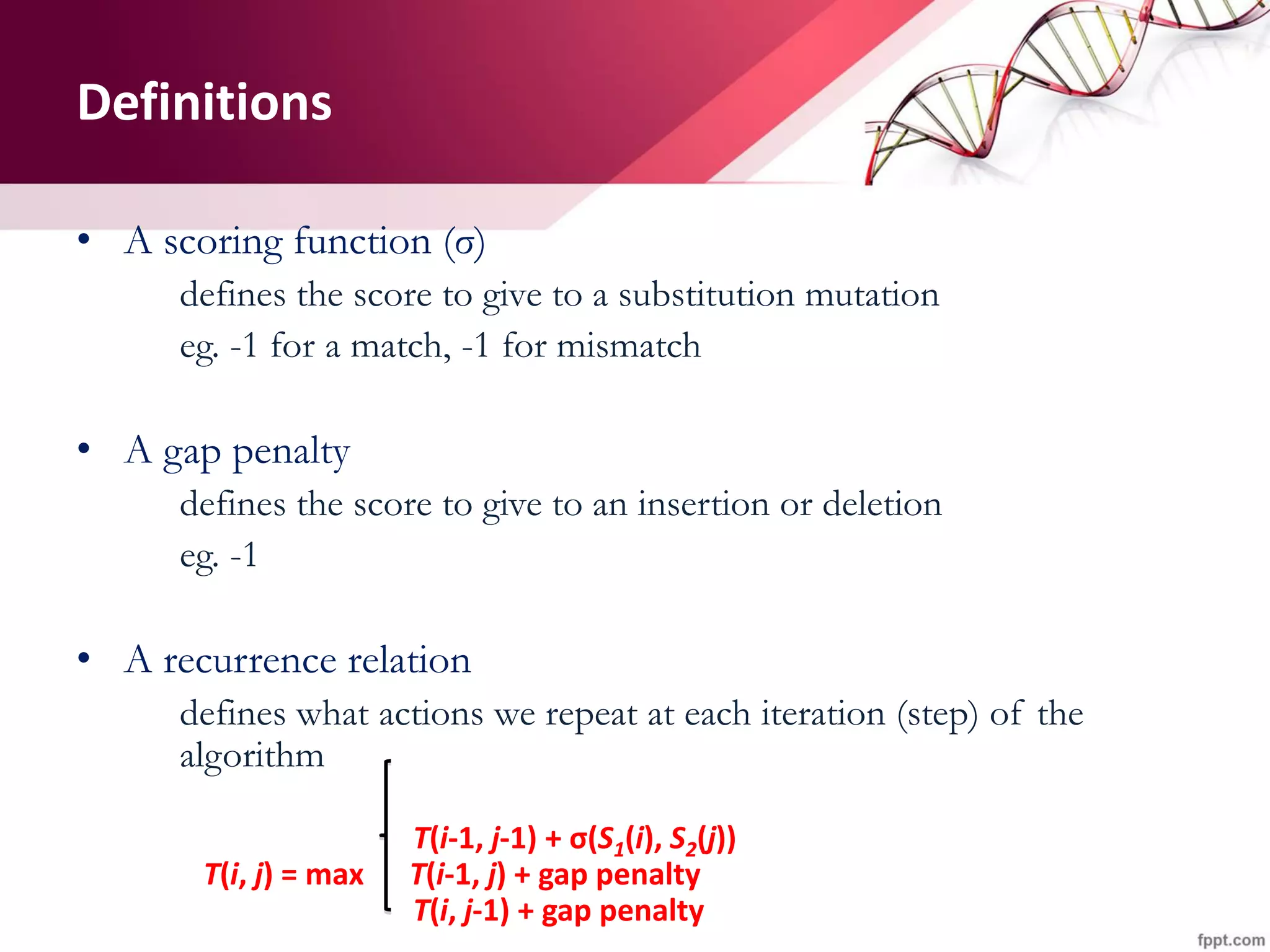Definitions
• A scoring function (σ)
defines the score to give to a substitution mutation
eg. -1 for a match, -1 for mismatch
• A gap penalty
defines the score to give to an insertion or deletion
eg. -1
• A recurrence relation
defines what actions we repeat at each iteration (step) of the
algorithm
T(i-1, j-1) + σ(S1(i), S2(j))
T(i, j) = max T(i-1, j) + gap penalty
T(i, j-1) + gap penalty
 