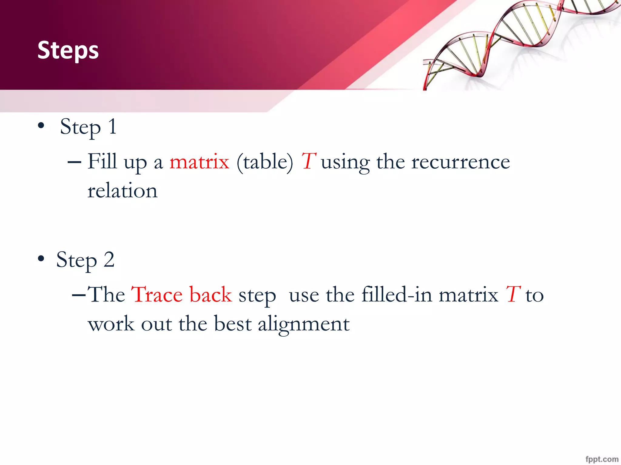 Steps
• Step 1
– Fill up a matrix (table) T using the recurrence
relation
• Step 2
–The Trace back step use the filled-in matrix T to
work out the best alignment
 