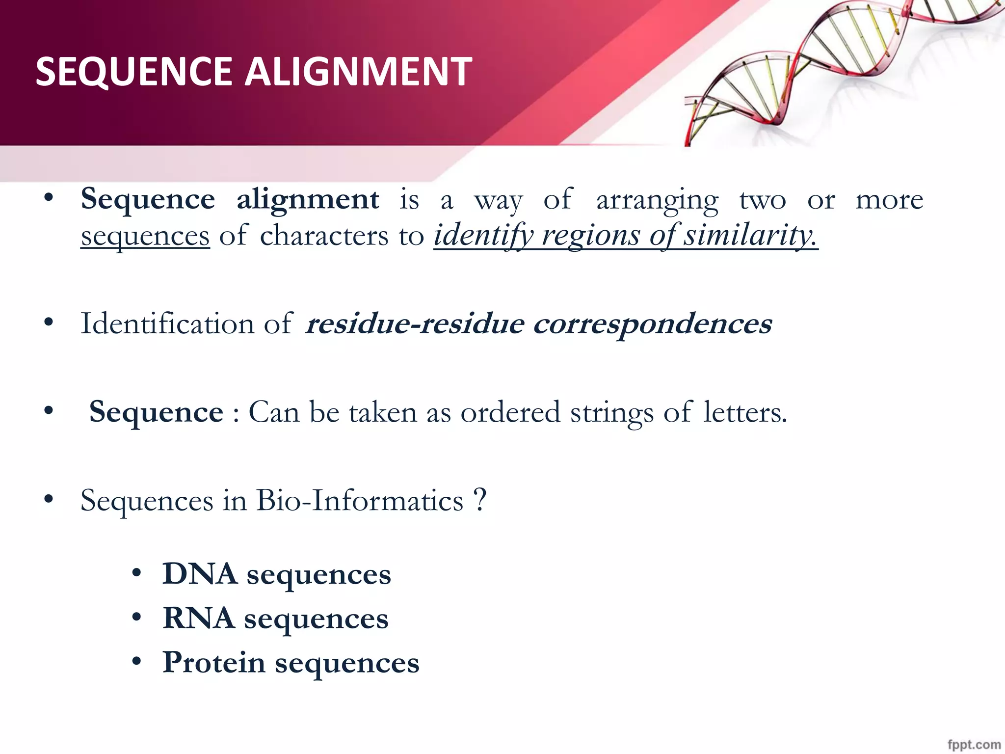 SEQUENCE ALIGNMENT
• Sequence alignment is a way of arranging two or more
sequences of characters to identify regions of similarity.
• Identification of residue-residue correspondences
• Sequence : Can be taken as ordered strings of letters.
• Sequences in Bio-Informatics ?
• DNA sequences
• RNA sequences
• Protein sequences
 