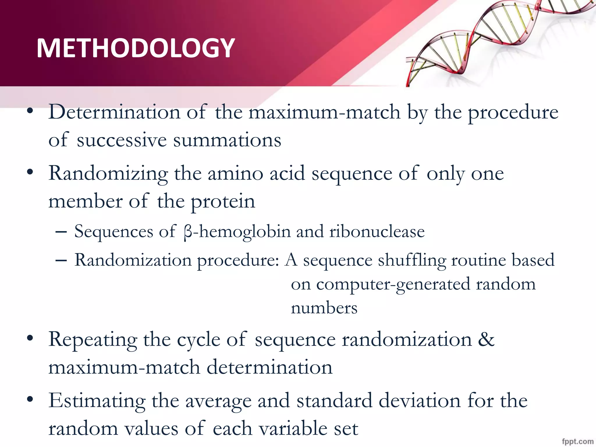 • Determination of the maximum-match by the procedure
of successive summations
• Randomizing the amino acid sequence of only one
member of the protein
– Sequences of β-hemoglobin and ribonuclease
– Randomization procedure: A sequence shuffling routine based
on computer-generated random
numbers
• Repeating the cycle of sequence randomization &
maximum-match determination
• Estimating the average and standard deviation for the
random values of each variable set
METHODOLOGY
 