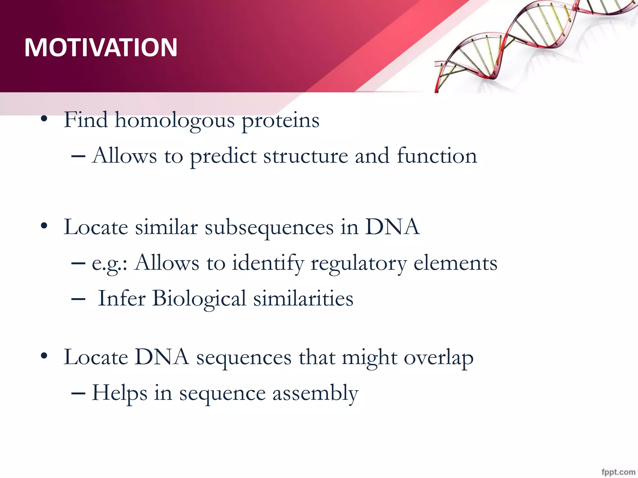 MOTIVATION
• Find homologous proteins
– Allows to predict structure and function
• Locate similar subsequences in DNA
– e.g.: Allows to identify regulatory elements
– Infer Biological similarities
• Locate DNA sequences that might overlap
– Helps in sequence assembly
 