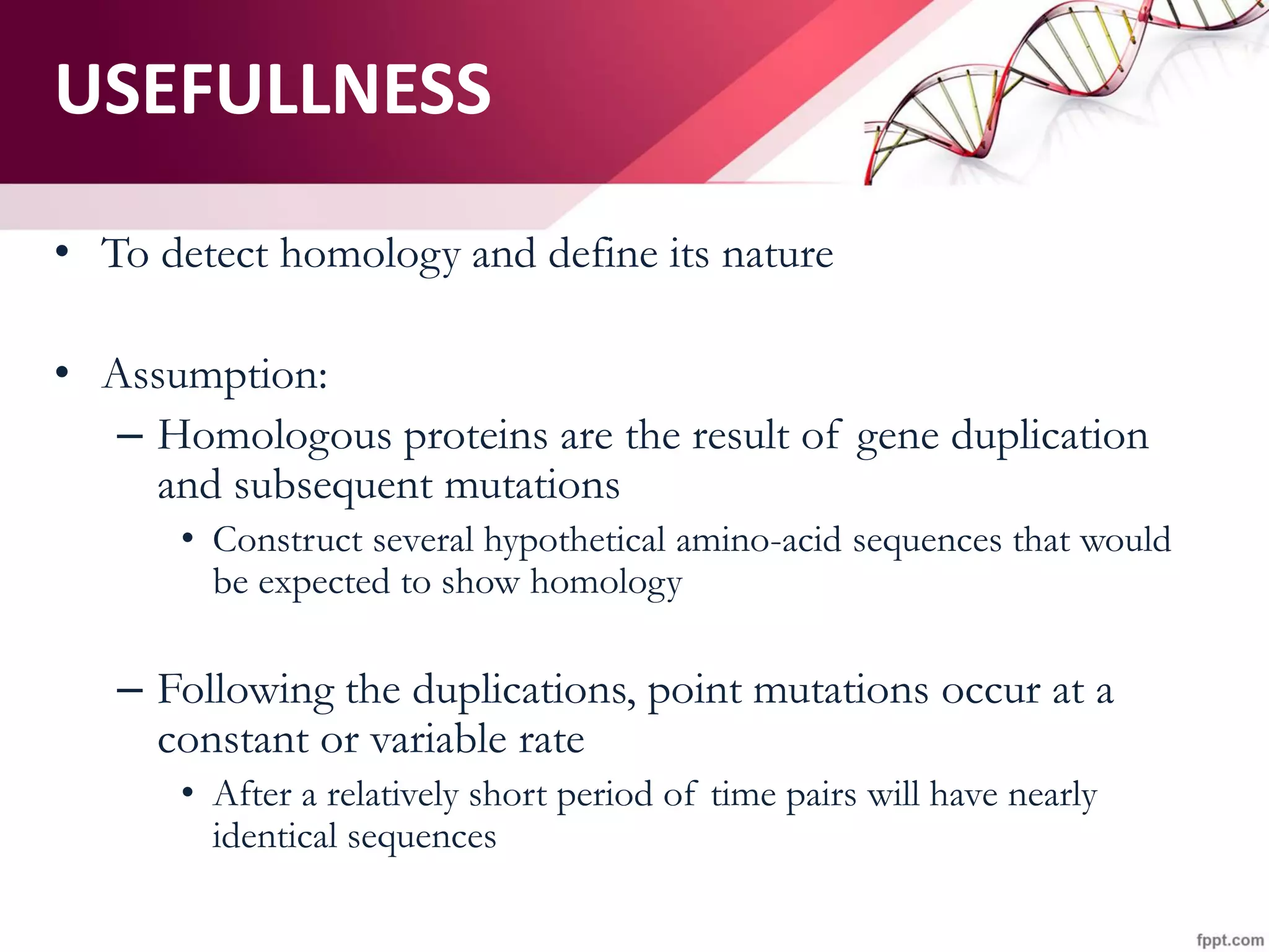 • To detect homology and define its nature
• Assumption:
– Homologous proteins are the result of gene duplication
and subsequent mutations
• Construct several hypothetical amino-acid sequences that would
be expected to show homology
– Following the duplications, point mutations occur at a
constant or variable rate
• After a relatively short period of time pairs will have nearly
identical sequences
USEFULLNESS
 