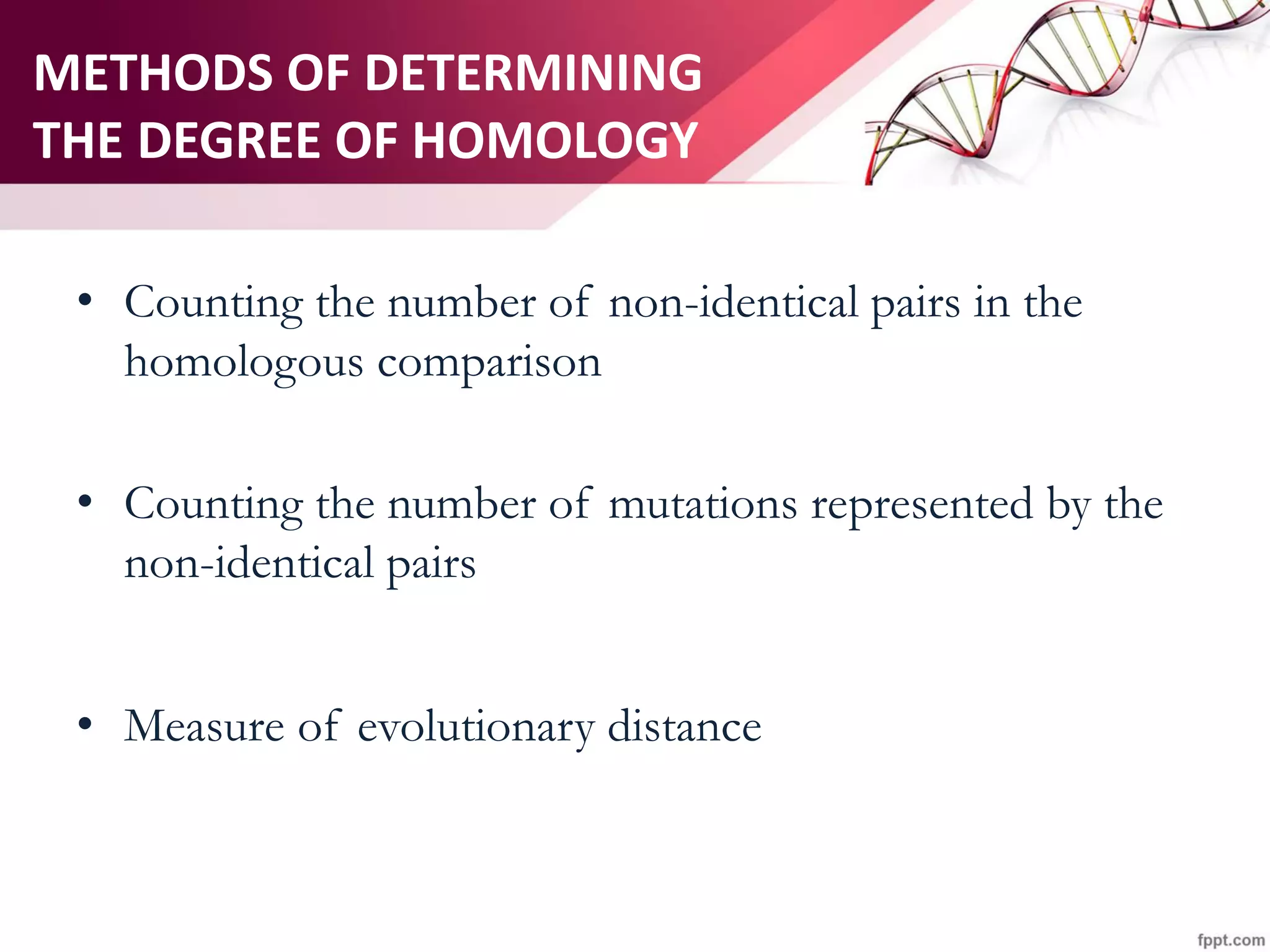 METHODS OF DETERMINING
THE DEGREE OF HOMOLOGY
• Counting the number of non-identical pairs in the
homologous comparison
• Counting the number of mutations represented by the
non-identical pairs
• Measure of evolutionary distance
 