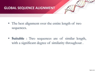 GLOBAL SEQUENCE ALIGNMENT
• The best alignment over the entire length of two
sequences.
• Suitable : Two sequences are of similar length,
with a significant degree of similarity throughout .
 