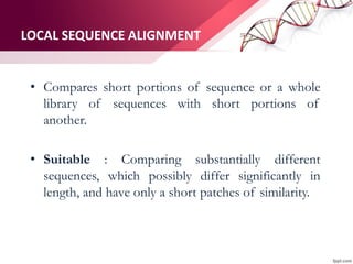 LOCAL SEQUENCE ALIGNMENT
• Compares short portions of sequence or a whole
library of sequences with short portions of
another.
• Suitable : Comparing substantially different
sequences, which possibly differ significantly in
length, and have only a short patches of similarity.
 