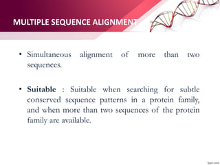 MULTIPLE SEQUENCE ALIGNMENT
• Simultaneous alignment of more than two
sequences.
• Suitable : Suitable when searching for subtle
conserved sequence patterns in a protein family,
and when more than two sequences of the protein
family are available.
 