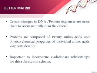 BETTER MATRIX
• Certain changes in DNA /Protein sequences are more
likely to occur naturally than the others.
• Proteins are composed of twenty amino acids, and
physico-chemical properties of individual amino acids
vary considerably.
• Important to incorporate evolutionary relationships
for this substitution schema.
 