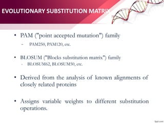 EVOLUTIONARY SUBSTITUTION MATRIX
• PAM ("point accepted mutation") family
- PAM250, PAM120, etc.
• BLOSUM ("Blocks substitution matrix") family
- BLOSUM62, BLOSUM50, etc.
• Derived from the analysis of known alignments of
closely related proteins
• Assigns variable weights to different substitution
operations.
 