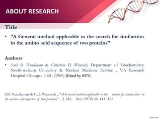 ABOUT RESEARCH
Title
• “A General method applicable to the search for similarities
in the amino acid sequence of two proteins”
Authors
• Saul B. Needleman & Christian D. Wuncsch, Department of Biochemistry,
North-western University & Nuclear Medicine Service , V.A Research
Hospital ,Chicago, USA. (1969) [Cited by 8474]
S.B. Needleman & C.D. Wuncsch , “A General method applicable to the search for similarities in
the amino acid sequence of two proteins” , J. Mol . Biol .(1970) 48, 443- 453.
 