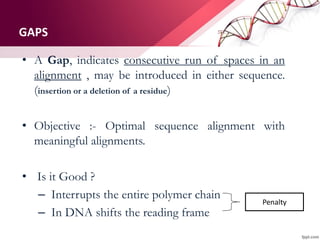 GAPS
• A Gap, indicates consecutive run of spaces in an
alignment , may be introduced in either sequence.
(insertion or a deletion of a residue)
• Objective :- Optimal sequence alignment with
meaningful alignments.
• Is it Good ?
– Interrupts the entire polymer chain
– In DNA shifts the reading frame
Penalty
 