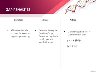 GAP PENALTIES
Constant Linear Affine
• Whatever size it is,
receives the constant
negative penalty : -g
• Depends linearly on
the size of a gap.
Parameter : -g, is the
penalty per unit
length of a gap.
• Gap introduction cost >
Gap extension cost
g = o + (L-1)e.
|e| < |o|
 