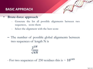 BASIC APPROACH
• Brute-force approach
- Generate the list all possible alignments between two
sequences, score them
- Select the alignment with the best score
– The number of possible global alignments between
two sequences of length N is
22𝑁
𝜋𝑁
- For two sequences of 250 residues this is ~ 10149
 