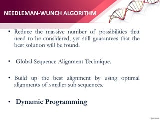 NEEDLEMAN-WUNCH ALGORITHM
• Reduce the massive number of possibilities that
need to be considered, yet still guarantees that the
best solution will be found.
• Global Sequence Alignment Technique.
• Build up the best alignment by using optimal
alignments of smaller sub sequences.
• Dynamic Programming
 