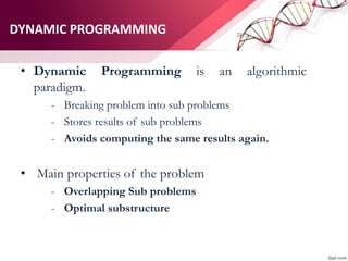 DYNAMIC PROGRAMMING
• Dynamic Programming is an algorithmic
paradigm.
- Breaking problem into sub problems
- Stores results of sub problems
- Avoids computing the same results again.
• Main properties of the problem
- Overlapping Sub problems
- Optimal substructure
 