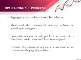 OVERLAPPING SUB PROBLEMS
• Segregate main problem into sub-problems.
• Mainly used when solutions of same sub problems are
needed again and again.
• Computed solutions to sub problems are stored in a
table/matrix so that these don’t have to recomputed.
• Dynamic Programming is not useful when there are no
common (overlapping) sub problems.
 
