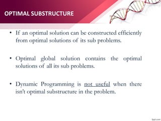 OPTIMAL SUBSTRUCTURE
• If an optimal solution can be constructed efficiently
from optimal solutions of its sub problems.
• Optimal global solution contains the optimal
solutions of all its sub problems.
• Dynamic Programming is not useful when there
isn’t optimal substructure in the problem.
 