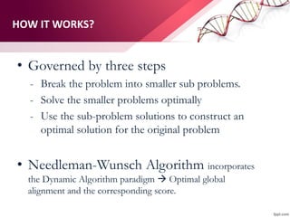 HOW IT WORKS?
• Governed by three steps
- Break the problem into smaller sub problems.
- Solve the smaller problems optimally
- Use the sub-problem solutions to construct an
optimal solution for the original problem
• Needleman-Wunsch Algorithm incorporates
the Dynamic Algorithm paradigm  Optimal global
alignment and the corresponding score.
 