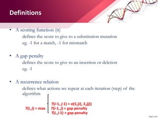 Definitions
• A scoring function (σ)
defines the score to give to a substitution mutation
eg. -1 for a match, -1 for mismatch
• A gap penalty
defines the score to give to an insertion or deletion
eg. -1
• A recurrence relation
defines what actions we repeat at each iteration (step) of the
algorithm
T(i-1, j-1) + σ(S1(i), S2(j))
T(i, j) = max T(i-1, j) + gap penalty
T(i, j-1) + gap penalty
 