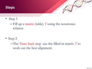 Steps
• Step 1
– Fill up a matrix (table) T using the recurrence
relation
• Step 2
–The Trace back step use the filled-in matrix T to
work out the best alignment
 