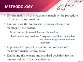 • Determination of the maximum-match by the procedure
of successive summations
• Randomizing the amino acid sequence of only one
member of the protein
– Sequences of β-hemoglobin and ribonuclease
– Randomization procedure: A sequence shuffling routine based
on computer-generated random
numbers
• Repeating the cycle of sequence randomization &
maximum-match determination
• Estimating the average and standard deviation for the
random values of each variable set
METHODOLOGY
 
