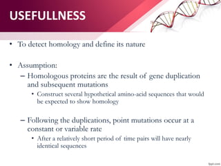• To detect homology and define its nature
• Assumption:
– Homologous proteins are the result of gene duplication
and subsequent mutations
• Construct several hypothetical amino-acid sequences that would
be expected to show homology
– Following the duplications, point mutations occur at a
constant or variable rate
• After a relatively short period of time pairs will have nearly
identical sequences
USEFULLNESS
 