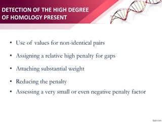 DETECTION OF THE HIGH DEGREE
OF HOMOLOGY PRESENT
• Use of values for non-identical pairs
• Assigning a relative high penalty for gaps
• Attaching substantial weight
• Reducing the penalty
• Assessing a very small or even negative penalty factor
 