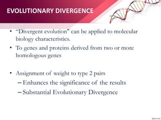 EVOLUTIONARY DIVERGENCE
• “Divergent evolution" can be applied to molecular
biology characteristics.
• To genes and proteins derived from two or more
homologous genes
• Assignment of weight to type 2 pairs
– Enhances the significance of the results
– Substantial Evolutionary Divergence
 