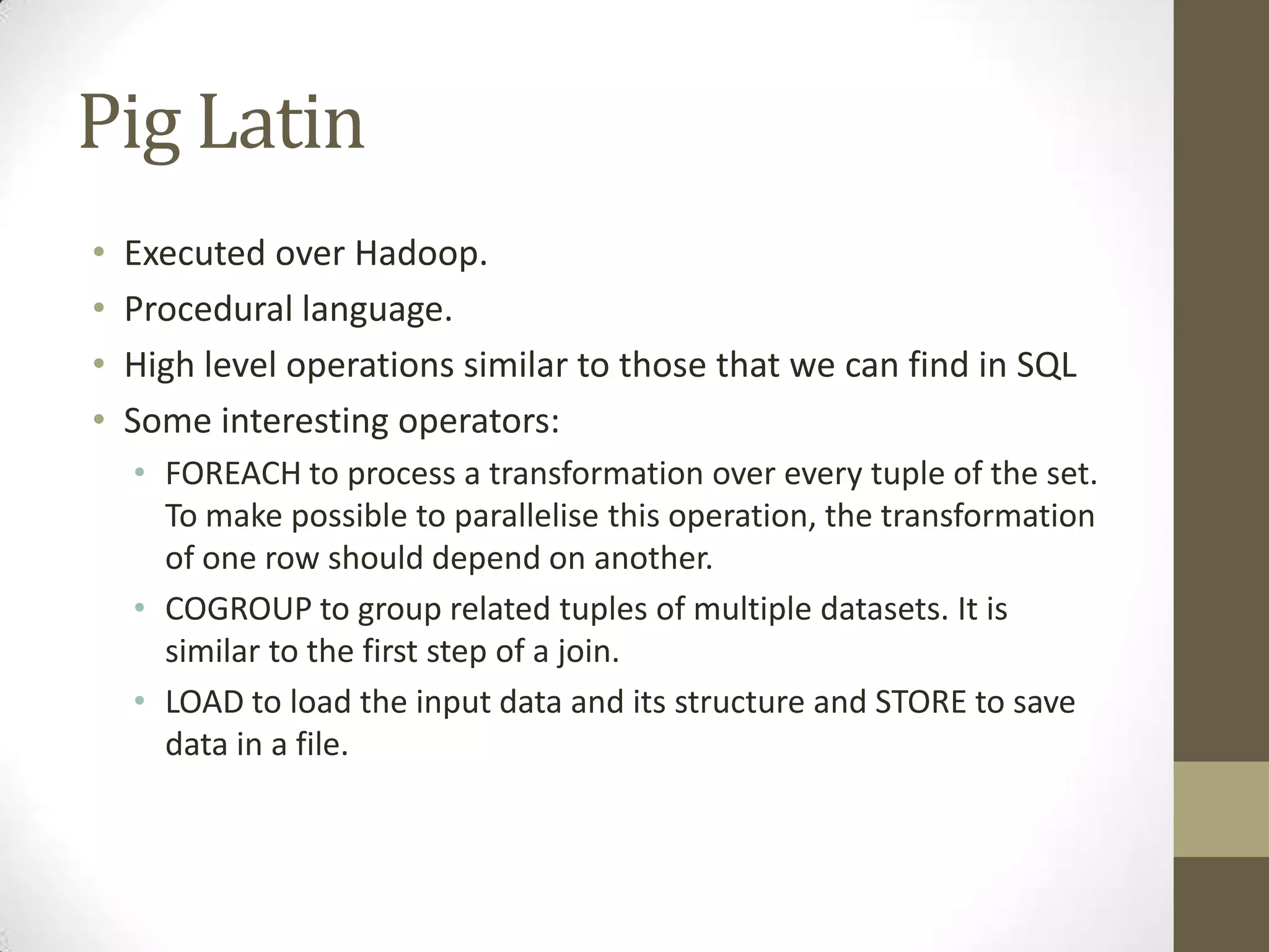 Pig Latin
• Executed over Hadoop.
• Procedural language.
• High level operations similar to those that we can find in SQL
• Some interesting operators:
• FOREACH to process a transformation over every tuple of the set.
To make possible to parallelise this operation, the transformation
of one row should depend on another.
• COGROUP to group related tuples of multiple datasets. It is
similar to the first step of a join.
• LOAD to load the input data and its structure and STORE to save
data in a file.
 