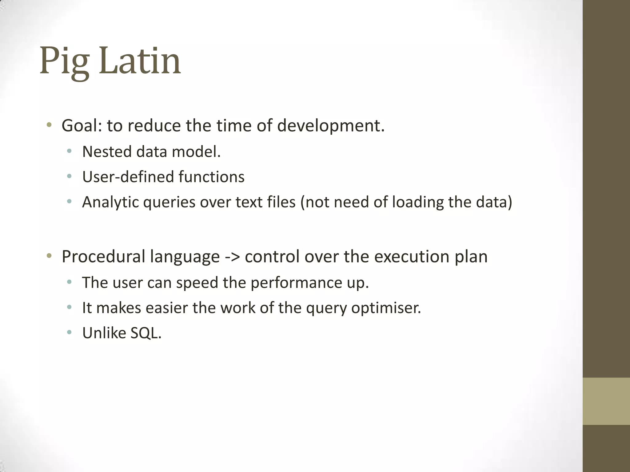 Pig Latin
• Goal: to reduce the time of development.
• Nested data model.
• User-defined functions
• Analytic queries over text files (not need of loading the data)
• Procedural language -> control over the execution plan
• The user can speed the performance up.
• It makes easier the work of the query optimiser.
• Unlike SQL.
 