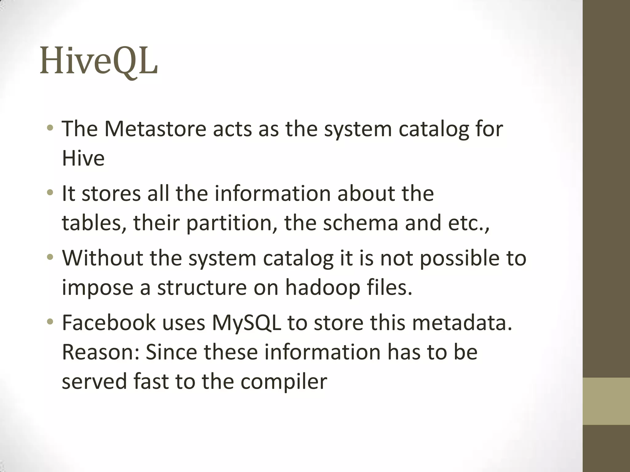 HiveQL
• The Metastore acts as the system catalog for
Hive
• It stores all the information about the
tables, their partition, the schema and etc.,
• Without the system catalog it is not possible to
impose a structure on hadoop files.
• Facebook uses MySQL to store this metadata.
Reason: Since these information has to be
served fast to the compiler
 