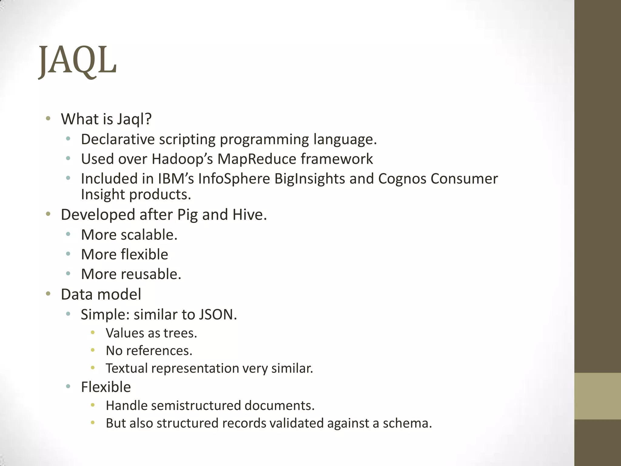 JAQL
• What is Jaql?
• Declarative scripting programming language.
• Used over Hadoop’s MapReduce framework
• Included in IBM’s InfoSphere BigInsights and Cognos Consumer
Insight products.
• Developed after Pig and Hive.
• More scalable.
• More flexible
• More reusable.
• Data model
• Simple: similar to JSON.
• Values as trees.
• No references.
• Textual representation very similar.
• Flexible
• Handle semistructured documents.
• But also structured records validated against a schema.
 