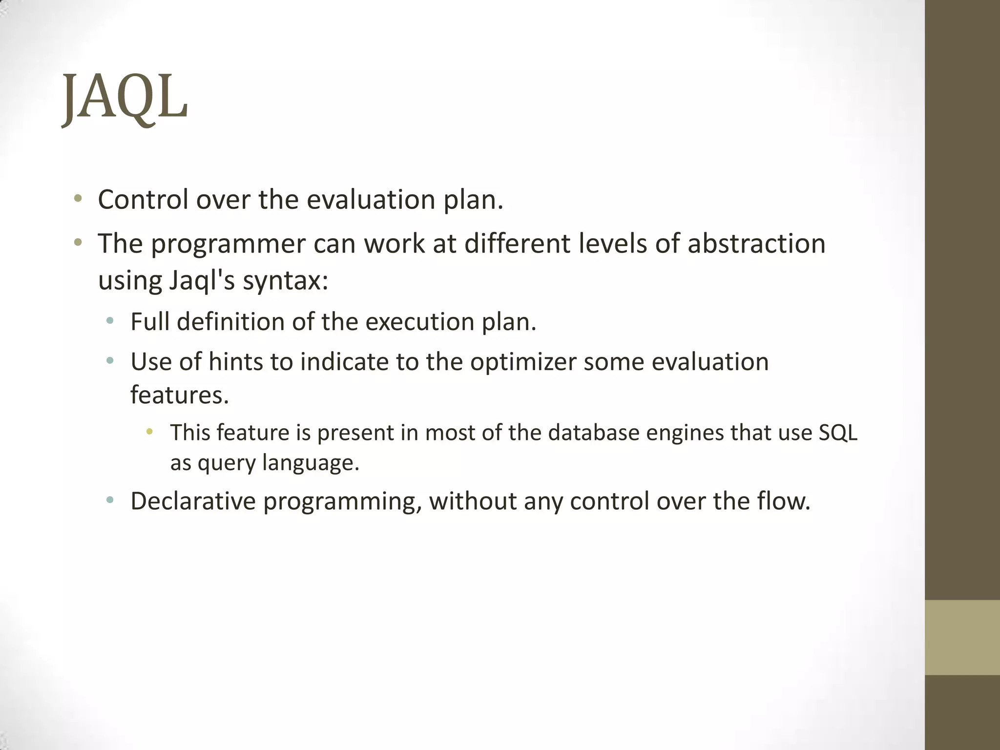 JAQL
• Control over the evaluation plan.
• The programmer can work at different levels of abstraction
using Jaql's syntax:
• Full definition of the execution plan.
• Use of hints to indicate to the optimizer some evaluation
features.
• This feature is present in most of the database engines that use SQL
as query language.
• Declarative programming, without any control over the flow.
 