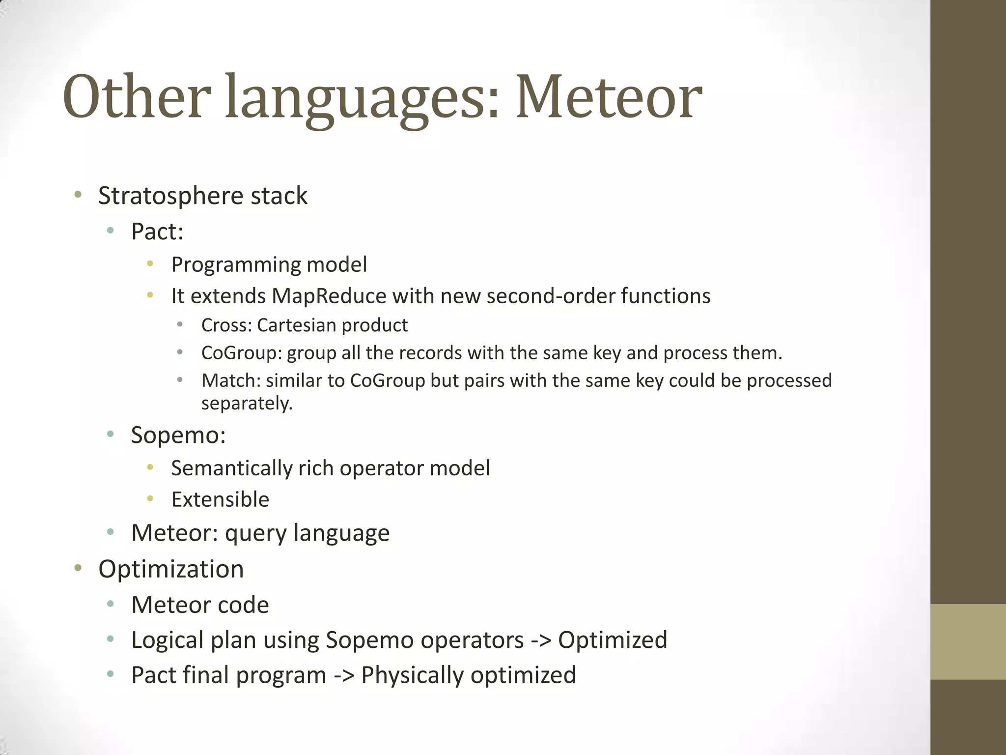 Other languages: Meteor
• Stratosphere stack
• Pact:
• Programming model
• It extends MapReduce with new second-order functions
• Cross: Cartesian product
• CoGroup: group all the records with the same key and process them.
• Match: similar to CoGroup but pairs with the same key could be processed
separately.
• Sopemo:
• Semantically rich operator model
• Extensible
• Meteor: query language
• Optimization
• Meteor code
• Logical plan using Sopemo operators -> Optimized
• Pact final program -> Physically optimized
 