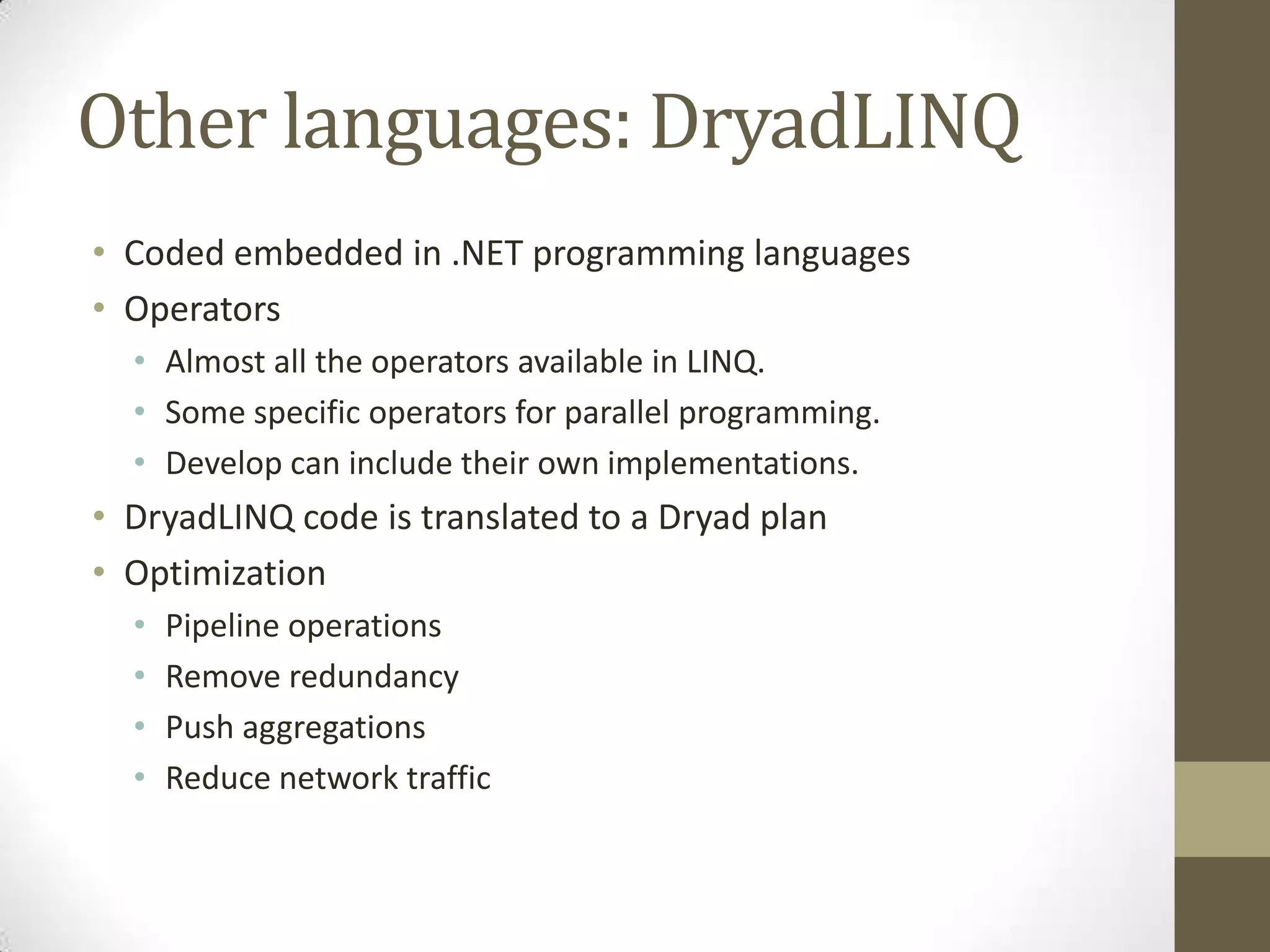 Other languages: DryadLINQ
• Coded embedded in .NET programming languages
• Operators
• Almost all the operators available in LINQ.
• Some specific operators for parallel programming.
• Develop can include their own implementations.
• DryadLINQ code is translated to a Dryad plan
• Optimization
• Pipeline operations
• Remove redundancy
• Push aggregations
• Reduce network traffic
 
