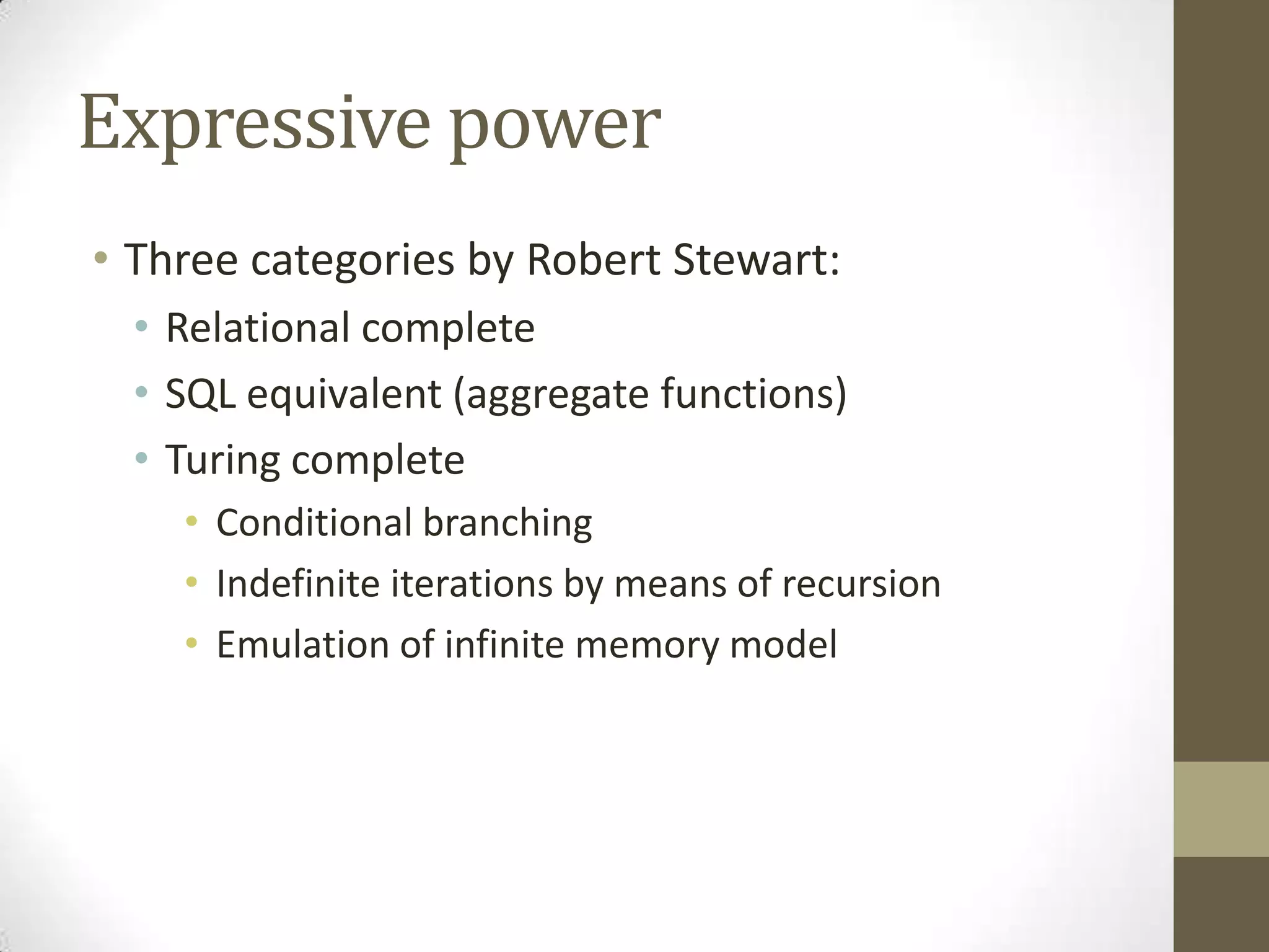 Expressive power
• Three categories by Robert Stewart:
• Relational complete
• SQL equivalent (aggregate functions)
• Turing complete
• Conditional branching
• Indefinite iterations by means of recursion
• Emulation of infinite memory model
 