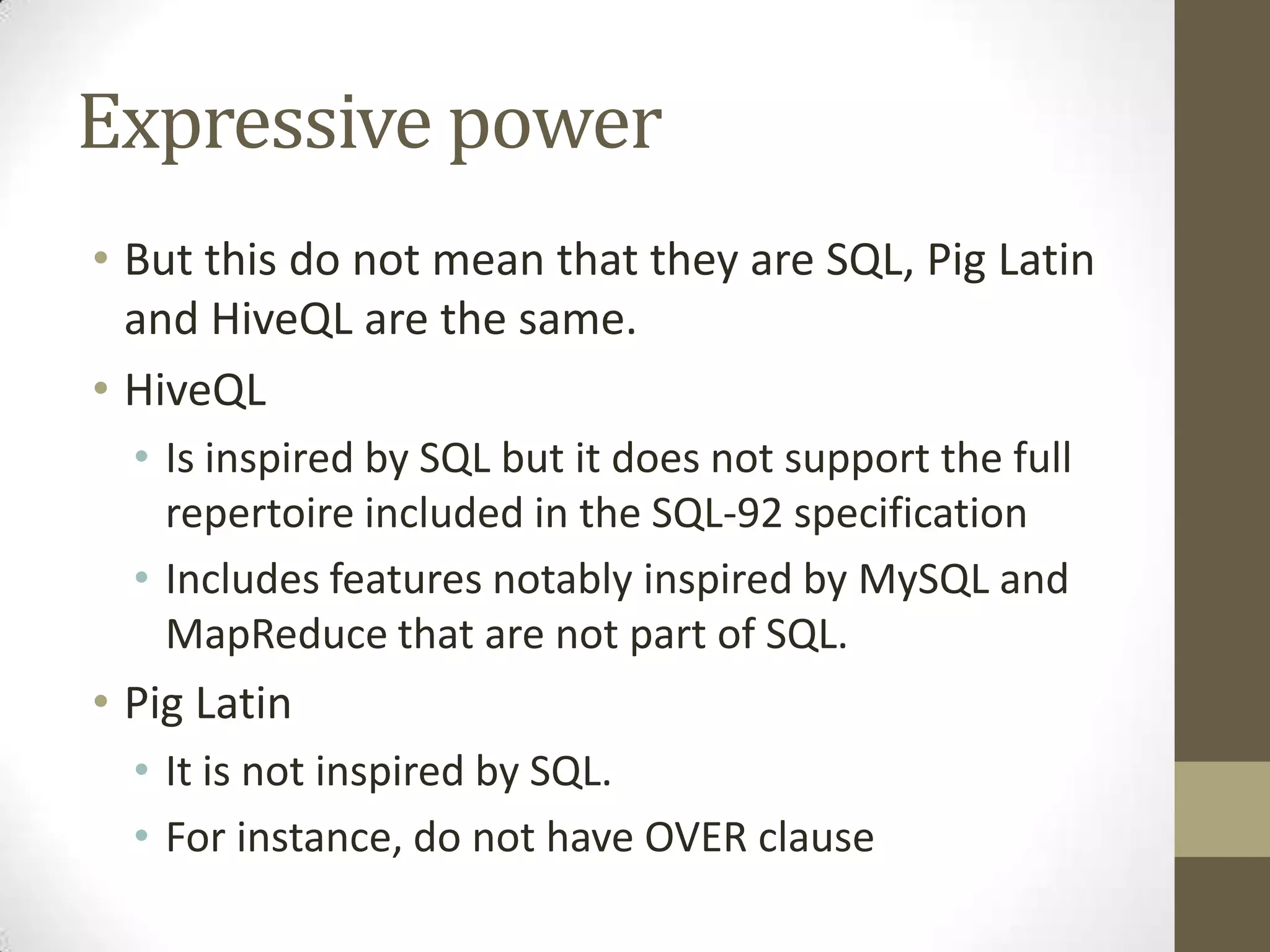 Expressive power
• But this do not mean that they are SQL, Pig Latin
and HiveQL are the same.
• HiveQL
• Is inspired by SQL but it does not support the full
repertoire included in the SQL-92 specification
• Includes features notably inspired by MySQL and
MapReduce that are not part of SQL.
• Pig Latin
• It is not inspired by SQL.
• For instance, do not have OVER clause
 