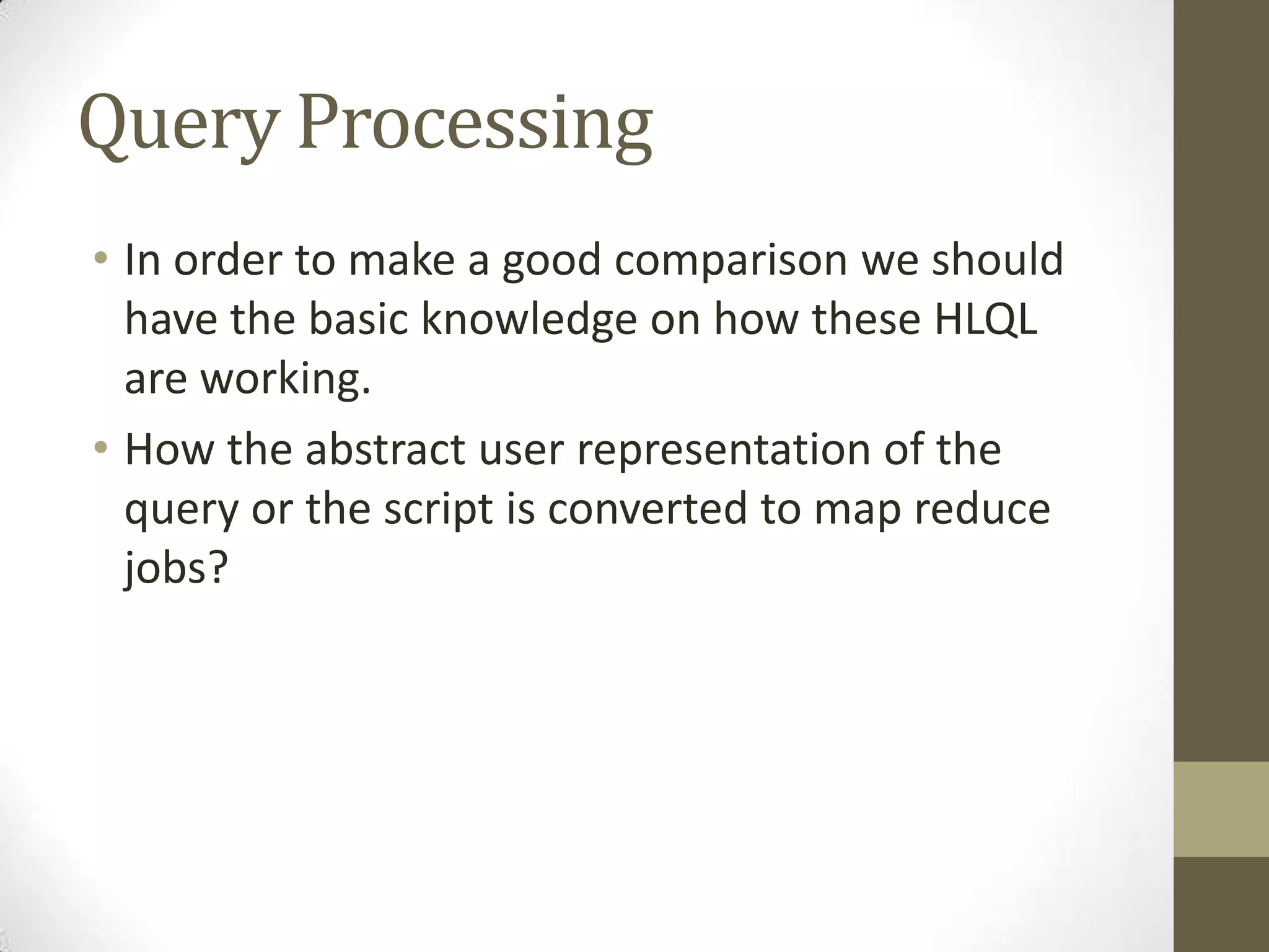 Query Processing
• In order to make a good comparison we should
have the basic knowledge on how these HLQL
are working.
• How the abstract user representation of the
query or the script is converted to map reduce
jobs?
 