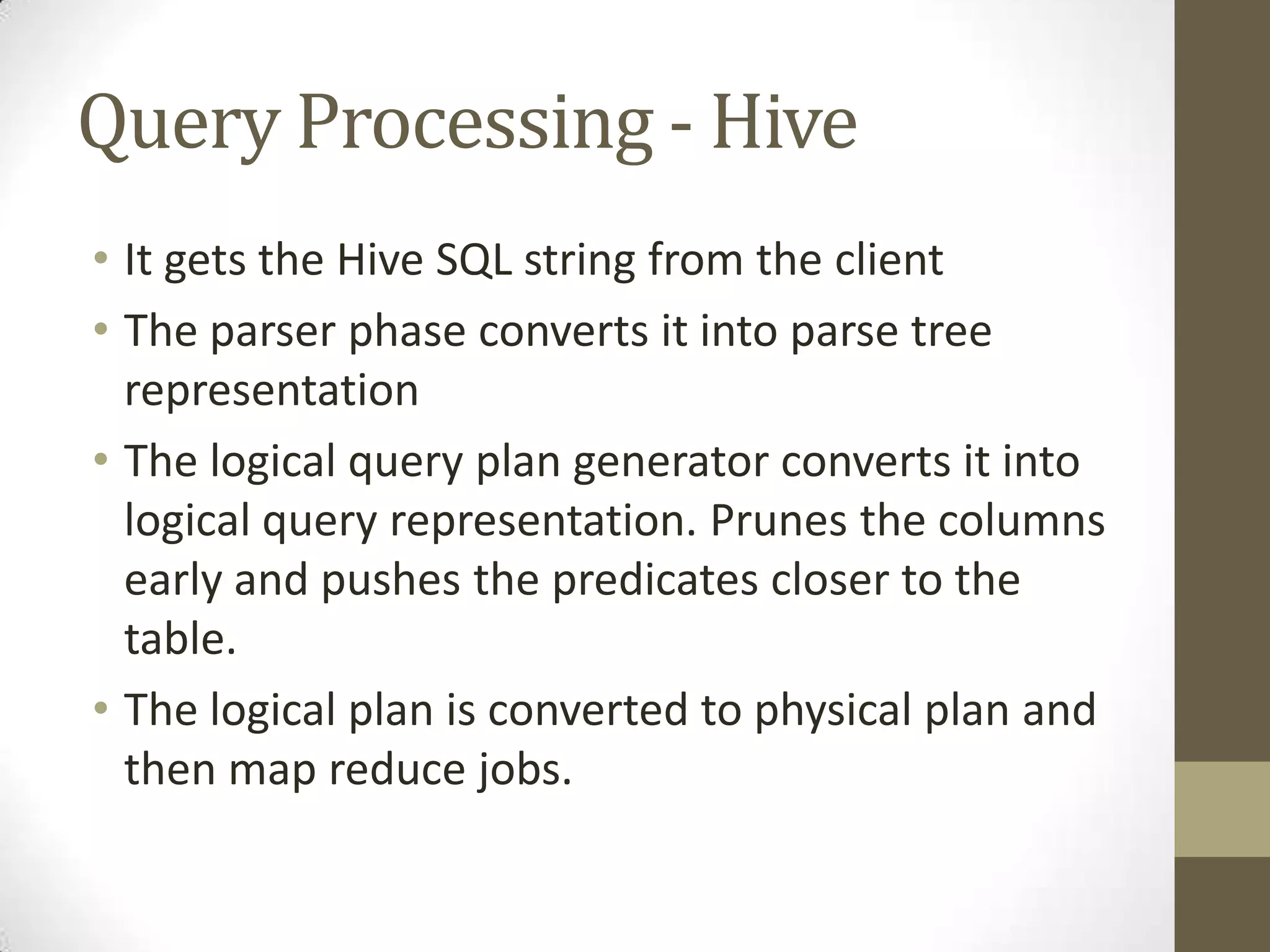 Query Processing - Hive
• It gets the Hive SQL string from the client
• The parser phase converts it into parse tree
representation
• The logical query plan generator converts it into
logical query representation. Prunes the columns
early and pushes the predicates closer to the
table.
• The logical plan is converted to physical plan and
then map reduce jobs.
 