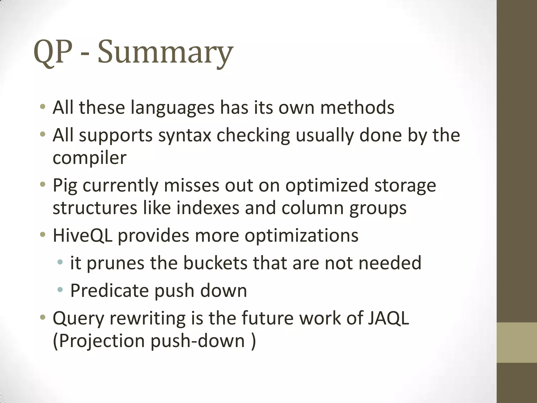 QP - Summary
• All these languages has its own methods
• All supports syntax checking usually done by the
compiler
• Pig currently misses out on optimized storage
structures like indexes and column groups
• HiveQL provides more optimizations
• it prunes the buckets that are not needed
• Predicate push down
• Query rewriting is the future work of JAQL
(Projection push-down )
 