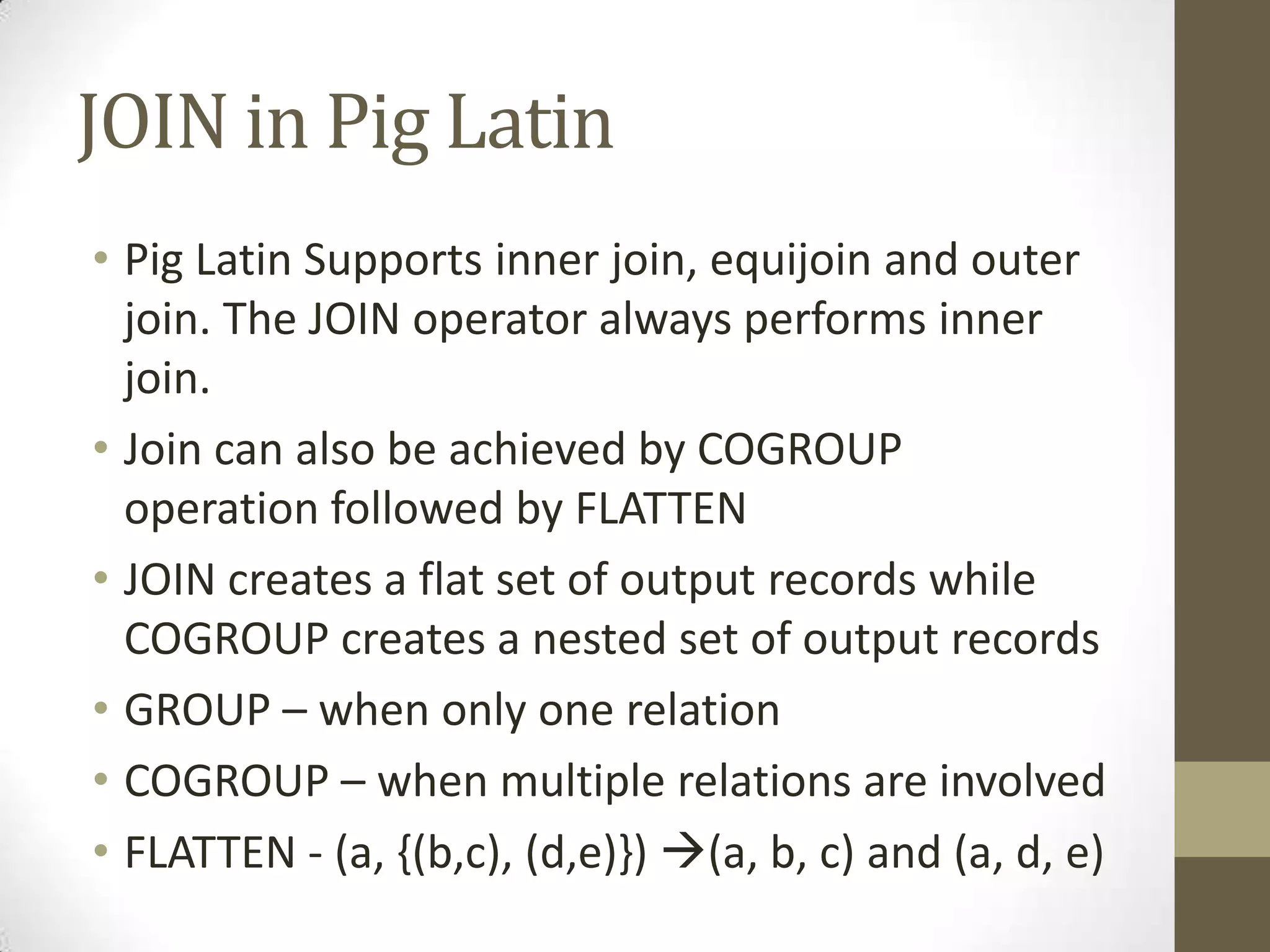 JOIN in Pig Latin
• Pig Latin Supports inner join, equijoin and outer
join. The JOIN operator always performs inner
join.
• Join can also be achieved by COGROUP
operation followed by FLATTEN
• JOIN creates a flat set of output records while
COGROUP creates a nested set of output records
• GROUP – when only one relation
• COGROUP – when multiple relations are involved
• FLATTEN - (a, {(b,c), (d,e)}) (a, b, c) and (a, d, e)
 