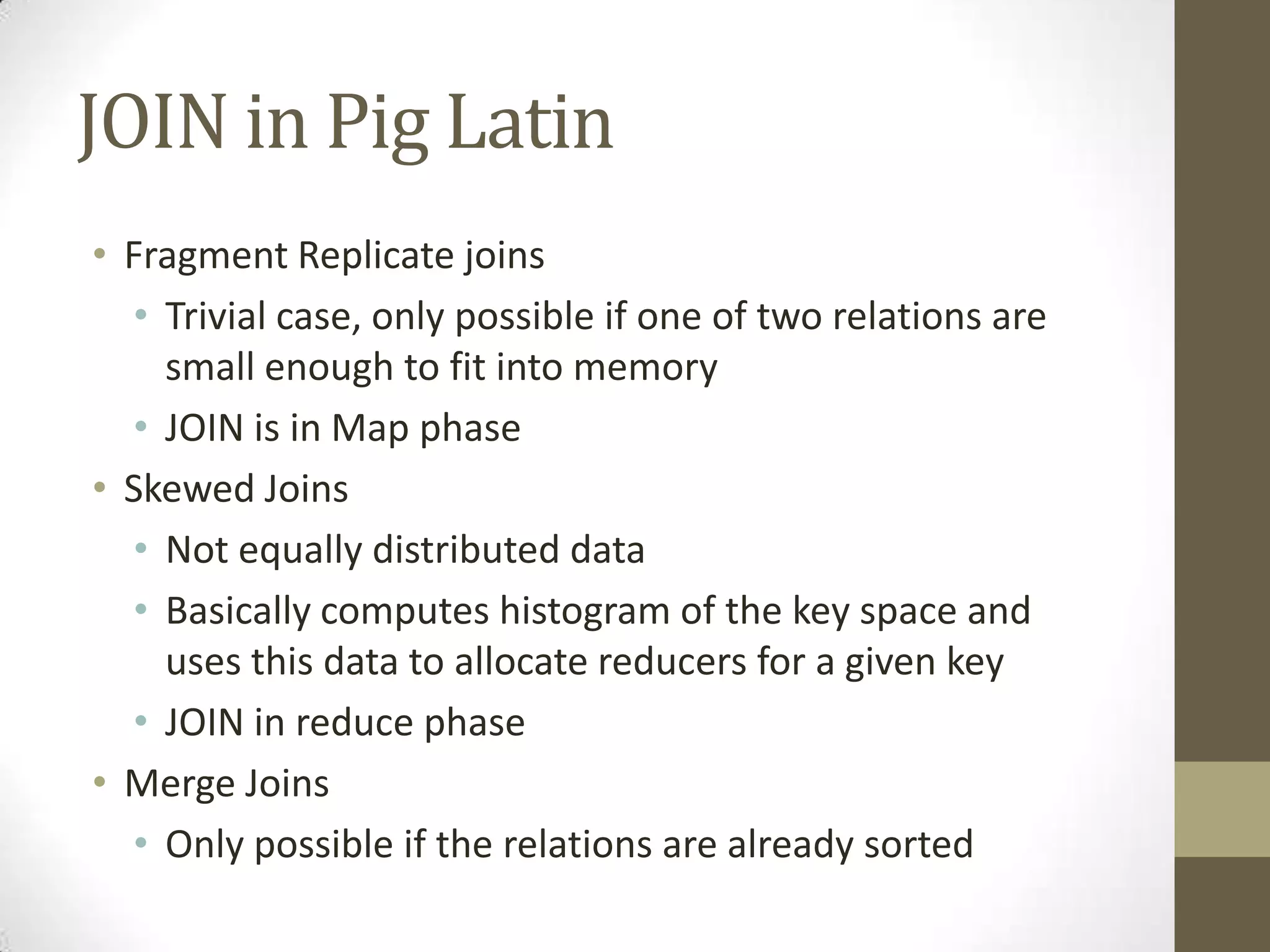 JOIN in Pig Latin
• Fragment Replicate joins
• Trivial case, only possible if one of two relations are
small enough to fit into memory
• JOIN is in Map phase
• Skewed Joins
• Not equally distributed data
• Basically computes histogram of the key space and
uses this data to allocate reducers for a given key
• JOIN in reduce phase
• Merge Joins
• Only possible if the relations are already sorted
 