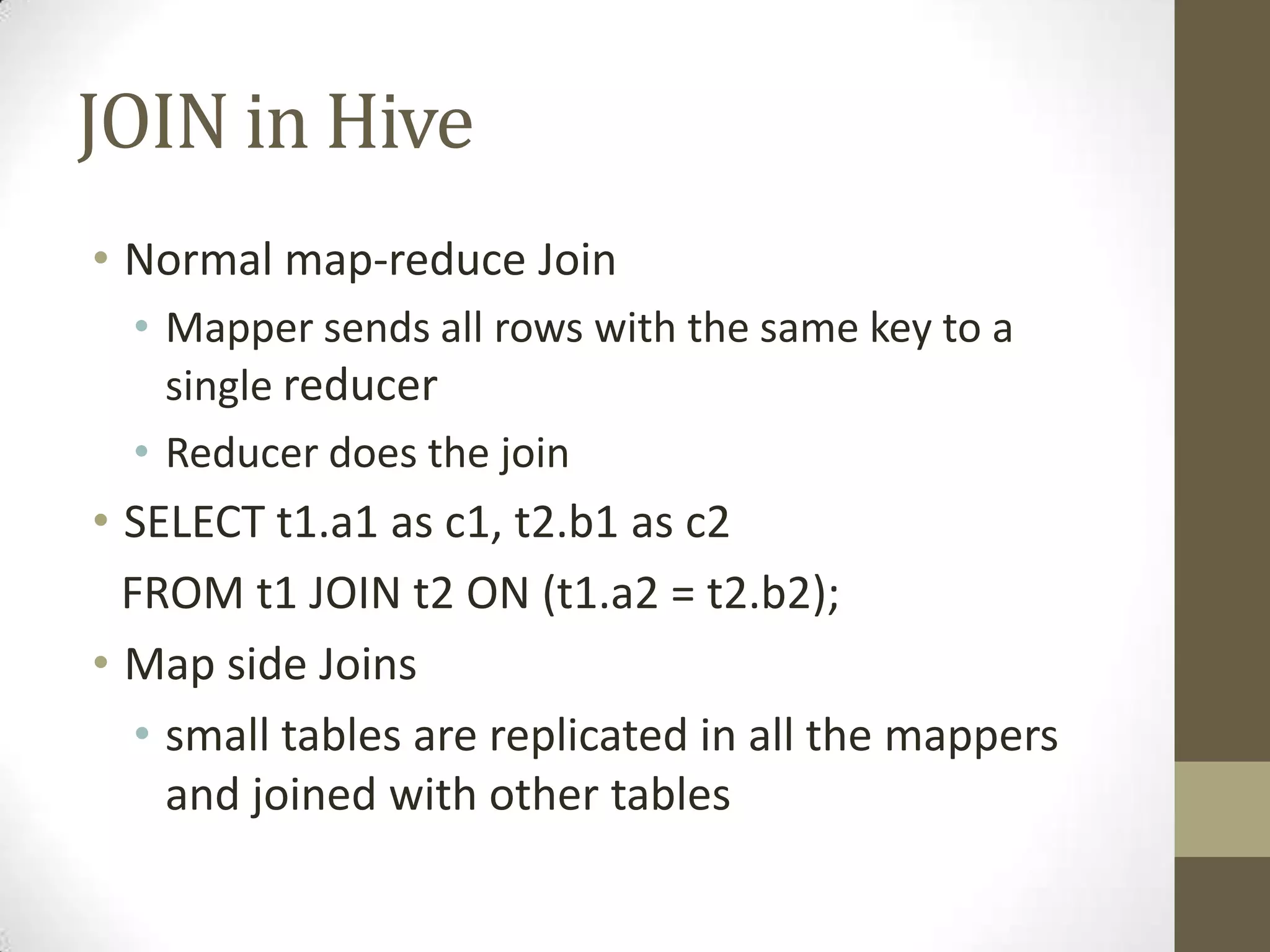 JOIN in Hive
• Normal map-reduce Join
• Mapper sends all rows with the same key to a
single reducer
• Reducer does the join
• SELECT t1.a1 as c1, t2.b1 as c2
FROM t1 JOIN t2 ON (t1.a2 = t2.b2);
• Map side Joins
• small tables are replicated in all the mappers
and joined with other tables
 